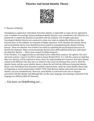 Theories And Social Identity Theory
4. Theories of Identity
Attempting to explain how individuals form their identity is impossible as many diverse approaches
exist. A number of sociology and psychological identity theories were considered in the selection of a
framework to explain the dynamics associated with the academic role in higher education.
Sociological identity theories are constructive when one wants to explain the different roles that
lecturers have in the academic environment of higher education. From literature the identity theory
and social identity theory were identified as been central to conceptualising the identity forming
process. These two theories were found to be useful in explaining the psychological processes of
identity development. Many social psychology theorists have philosophised about how individuals
develop their identity. ... Show more content on Helpwriting.net ...
From literature, it is suggested that an individual exists within three contexts: life spheres, life roles
and work contexts. Lloyd et al (2011) cited in Jansen Roodt (2014). It is with this context in mind that
these two theories will be explored to form a basis for understanding how lecturers form their identity
related to the different roles they have in relation to the social environment they exist in. Both the
identity theory and the social identity theory is about the self with the difference being that identity
theory were formulated from structural symbolic interactionism, while the social identity theory had
its beginning in social categorization (Tajfel 1978). Both theories further claim that more than one
identity can exist simultaneously. However, each identity is restricted to the role or category
associated with that identity and although they use the same language, the meanings connected to the
language are different (McCall Simmons,
... Get more on HelpWriting.net ...
 