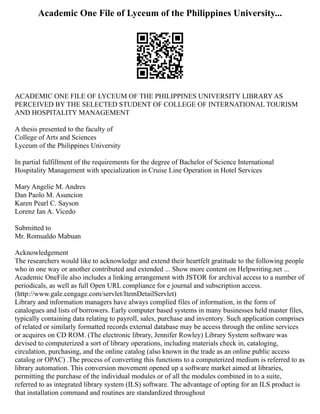 Academic One File of Lyceum of the Philippines University...
ACADEMIC ONE FILE OF LYCEUM OF THE PHILIPPINES UNIVERSITY LIBRARY AS
PERCEIVED BY THE SELECTED STUDENT OF COLLEGE OF INTERNATIONAL TOURISM
AND HOSPITALITY MANAGEMENT
A thesis presented to the faculty of
College of Arts and Sciences
Lyceum of the Philippines University
In partial fulfillment of the requirements for the degree of Bachelor of Science International
Hospitality Management with specialization in Cruise Line Operation in Hotel Services
Mary Angelie M. Andres
Dan Paolo M. Asuncion
Karen Pearl C. Sayson
Lorenz Ian A. Vicedo
Submitted to
Mr. Romualdo Mabuan
Acknowledgement
The researchers would like to acknowledge and extend their heartfelt gratitude to the following people
who in one way or another contributed and extended ... Show more content on Helpwriting.net ...
Academic OneFile also includes a linking arrangement with JSTOR for archival access to a number of
periodicals, as well as full Open URL compliance for e journal and subscription access.
(http://www.gale.cengage.com/servlet/ItemDetailServlet)
Library and information managers have always complied files of information, in the form of
catalogues and lists of borrowers. Early computer based systems in many businesses held master files,
typically containing data relating to payroll, sales, purchase and inventory. Such application comprises
of related or similarly formatted records external database may be access through the online services
or acquires on CD ROM. (The electronic library, Jennifer Rowley) Library System software was
devised to computerized a sort of library operations, including materials check in, cataloging,
circulation, purchasing, and the online catalog (also known in the trade as an online public access
catalog or OPAC) .The process of converting this functions to a computerized medium is referred to as
library automation. This conversion movement opened up a software market aimed at libraries,
permitting the purchase of the individual modules or of all the modules combined in to a suite,
referred to as integrated library system (ILS) software. The advantage of opting for an ILS product is
that installation command and routines are standardized throughout
 
