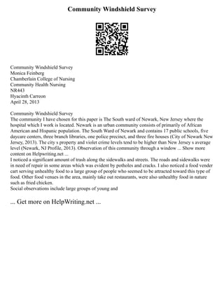 Community Windshield Survey
Community Windshield Survey
Monica Feinberg
Chamberlain College of Nursing
Community Health Nursing
NR443
Hyacinth Carreon
April 28, 2013
Community Windshield Survey
The community I have chosen for this paper is The South ward of Newark, New Jersey where the
hospital which I work is located. Newark is an urban community consists of primarily of African
American and Hispanic population. The South Ward of Newark and contains 17 public schools, five
daycare centers, three branch libraries, one police precinct, and three fire houses (City of Newark New
Jersey, 2013). The city s property and violet crime levels tend to be higher than New Jersey s average
level (Newark, NJ Profile, 2013). Observation of this community through a window ... Show more
content on Helpwriting.net ...
I noticed a significant amount of trash along the sidewalks and streets. The roads and sidewalks were
in need of repair in some areas which was evident by potholes and cracks. I also noticed a food vender
cart serving unhealthy food to a large group of people who seemed to be attracted toward this type of
food. Other food venues in the area, mainly take out restaurants, were also unhealthy food in nature
such as fried chicken.
Social observations include large groups of young and
... Get more on HelpWriting.net ...
 