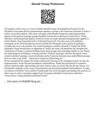 Donald Trump Weaknesses
The purpose of this essay is to assess whether Donald Trump, the Republican Nominee for the
Presidency, has made effective programmatic appeals to groups in the American electorate in order to
build a successful coalition. This essay will argue while Donald Trump has made programmatic
appeals to the political typology groups Steadfast Conservatives, Business Conservatives, Young
Outsiders, and hard pressed skeptics; however he has not made substantial programmatic appeals to
Solid Liberals, Next Generation Left or Faith and Family left. First this essay will establish a
foundation on the 2016 Presidential election and the Pew Research centres political typologies;
secondly this essay will examine why certain typologies would be attracted to Trump and which
typologies Trump should focus on appealing to; finally this essay will determine the strengths and
weaknesses of Trump s coalition building across these groups and concluding whether or not Trump
has made progress in building a winning coalition. Political Typologies The Pew Research Center
created a political typology system that breaks up the American electorate into eight different groups,
however only seven of the ... Show more content on Helpwriting.net ...
He has maintained his support for being continuously focusing on his immigration plan, but also his
proposed policy on the Second Amendment, and healthcare. Trump has put himself in a position,
where to partisan right, right leaning and some centrist voters, he seems like the obvious choice of a
Presidential candidate on the issues of immigration, the Second Amendment and healthcare. In order
to continue to build his voter coalition Trump needs rely on his strengths and maintain his position on
these issues in order to maintain support from the groups: Steadfast Conservatives, Business
Conservatives, Young Outsiders and Hard Pressed
... Get more on HelpWriting.net ...
 