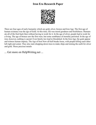 Iron Era Research Paper
There are four ages of early humanity which are gold, silver, bronze and Iron Age. The first age of
human existence was the age of Gold. At this time, life was moral goodness and fruitfulness. Humans
ate all of the fruit back then without having to work for it. In the age of silver, people had to work for
a living. The age of bronze saw the first wars, but some semblance of morality persisted. In the age of
iron, however, nothing is sacred. Even family ties lead to bloodshed .In the Iron Age; the gods appear
and witness human impiety. The Age of Iron Now all hell breaks loose, with people killing each other
left right and center. They also start chopping down trees to make ships and mining the earth for silver
and gold. Those precious metals
... Get more on HelpWriting.net ...
 