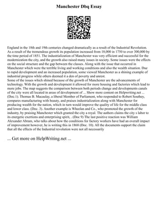 Manchester Dbq Essay
England in the 18th and 19th centuries changed dramatically as a result of the Industrial Revolution.
As a result of the tremendous growth its population increased from 18,000 in 1750 to over 300,000 by
the time period of 1851. The industrialization of Manchester was very efficient and successful for the
modernization the city, and the growth also raised many issues in society. Some issues were the effects
on the social structure and the gap between the classes. Along with the issue that occurred in
Manchester which were the terrible living and working conditions and also the wealth situation. Due
to rapid development and an increased population, some viewed Manchester as a shining example of
industrial progress while others deemed it a den of poverty and unrest.
Some of the issues which shined because of the growth of Manchester are the advancements of
technology. With the growth and development it allowed for more housing and factories which lead to
more jobs. The map suggests the comparison between both periods change and developments canals
of the city were all located in areas of development of ... Show more content on Helpwriting.net ...
(Doc.1). Thomas B. Macaulay, a liberal Member of Parliament, who responded to Robert Southey,
compares manufacturing with beauty, and praises industrialization along with Manchester for
producing wealth for the nation, which in turn would improve the quality of life for the middle class
and lower class. (Doc. 3). Another example is Wheelan and Co., who promoted the growth of the
industry, by praising Manchester which granted the city a royal. The authors claims the city s labor to
its energetic exertions and enterprising spirit, . (Doc 9) The last positive reaction was William
Alexander Abram, who talks about how the conditions for factory workers have had an overall impact
of improvement however, he is writing this in 1868 (Doc. 10). All the documents support the claim
that all the effects of the Industrial revolution were not all necessarily
... Get more on HelpWriting.net ...
 
