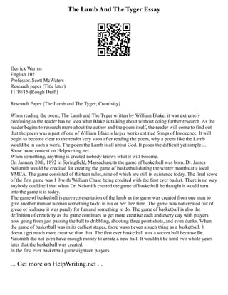 The Lamb And The Tyger Essay
Derrick Warren
English 102
Professor. Scott McWaters
Research paper (Title later)
11/19/15 (Rough Draft)
Research Paper (The Lamb and The Tyger; Creativity)
When reading the poem, The Lamb and The Tyger written by William Blake, it was extremely
confusing as the reader has no idea what Blake is talking about without doing further research. As the
reader begins to research more about the author and the poem itself, the reader will come to find out
that the poem was a part of one of William Blake s larger works entitled Songs of Innocence. It will
begin to become clear to the reader very soon after reading the poem, why a poem like the Lamb
would be in such a work. The poem the Lamb is all about God. It poses the difficult yet simple ...
Show more content on Helpwriting.net ...
When something, anything is created nobody knows what it will become.
On January 20th, 1892 in Springfield, Massachusetts the game of basketball was born. Dr. James
Naismith would be credited for creating the game of basketball during the winter months at a local
YMCA. The game consisted of thirteen rules, nine of which are still in existence today. The final score
of the first game was 1 0 with William Chase being credited with the first ever basket. There is no way
anybody could tell that when Dr. Naismith created the game of basketball he thought it would turn
into the game it is today.
The game of basketball is pure representation of the lamb as the game was created from one man to
give another man or woman something to do in his or her free time. The game was not created out of
greed or jealousy it was purely for fun and something to do. The game of basketball is also the
definition of creativity as the game continues to get more creative each and every day with players
now going from just passing the ball to dribbling, shooting three point shots, and even dunks. When
the game of basketball was in its earliest stages, there wasn t even a such thing as a basketball. It
doesn t get much more creative than that. The first ever basketball was a soccer ball because Dr.
Naismith did not even have enough money to create a new ball. It wouldn t be until two whole years
later that the basketball was created.
In the first ever basketball game eighteen players
... Get more on HelpWriting.net ...
 