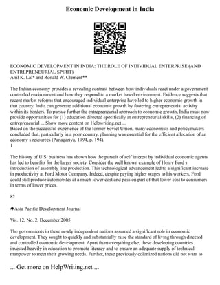 Economic Development in India
ECONOMIC DEVELOPMENT IN INDIA: THE ROLE OF INDIVIDUAL ENTERPRISE (AND
ENTREPRENEURIAL SPIRIT)
Anil K. Lal* and Ronald W. Clement**
The Indian economy provides a revealing contrast between how individuals react under a government
controlled environment and how they respond to a market based environment. Evidence suggests that
recent market reforms that encouraged individual enterprise have led to higher economic growth in
that country. India can generate additional economic growth by fostering entrepreneurial activity
within its borders. To pursue further the entrepreneurial approach to economic growth, India must now
provide opportunities for (1) education directed specifically at entrepreneurial skills, (2) financing of
entrepreneurial ... Show more content on Helpwriting.net ...
Based on the successful experience of the former Soviet Union, many economists and policymakers
concluded that, particularly in a poor country, planning was essential for the efficient allocation of an
economy s resources (Panagariya, 1994, p. 194).
1
The history of U.S. business has shown how the pursuit of self interest by individual economic agents
has led to benefits for the larger society. Consider the well known example of Henry Ford s
introduction of assembly line production. This technological advancement led to a significant increase
in productivity at Ford Motor Company. Indeed, despite paying higher wages to his workers, Ford
could still produce automobiles at a much lower cost and pass on part of that lower cost to consumers
in terms of lower prices.
82
Asia Pacific Development Journal
Vol. 12, No. 2, December 2005
The governments in these newly independent nations assumed a significant role in economic
development. They sought to quickly and substantially raise the standard of living through directed
and controlled economic development. Apart from everything else, these developing countries
invested heavily in education to promote literacy and to ensure an adequate supply of technical
manpower to meet their growing needs. Further, these previously colonized nations did not want to
... Get more on HelpWriting.net ...
 