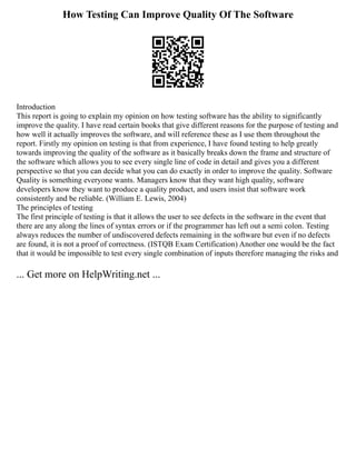 How Testing Can Improve Quality Of The Software
Introduction
This report is going to explain my opinion on how testing software has the ability to significantly
improve the quality. I have read certain books that give different reasons for the purpose of testing and
how well it actually improves the software, and will reference these as I use them throughout the
report. Firstly my opinion on testing is that from experience, I have found testing to help greatly
towards improving the quality of the software as it basically breaks down the frame and structure of
the software which allows you to see every single line of code in detail and gives you a different
perspective so that you can decide what you can do exactly in order to improve the quality. Software
Quality is something everyone wants. Managers know that they want high quality, software
developers know they want to produce a quality product, and users insist that software work
consistently and be reliable. (William E. Lewis, 2004)
The principles of testing
The first principle of testing is that it allows the user to see defects in the software in the event that
there are any along the lines of syntax errors or if the programmer has left out a semi colon. Testing
always reduces the number of undiscovered defects remaining in the software but even if no defects
are found, it is not a proof of correctness. (ISTQB Exam Certification) Another one would be the fact
that it would be impossible to test every single combination of inputs therefore managing the risks and
... Get more on HelpWriting.net ...
 