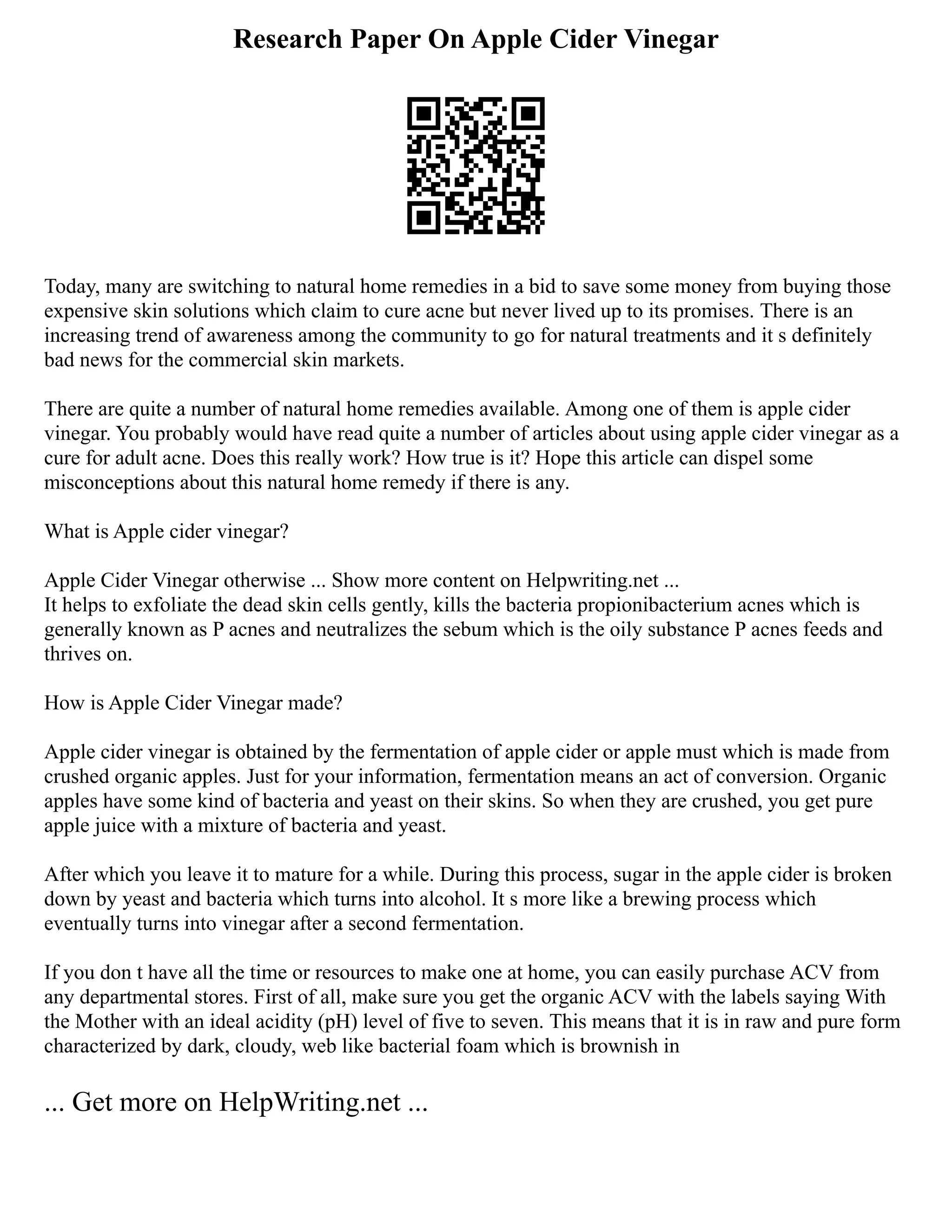 Research Paper On Apple Cider Vinegar
Today, many are switching to natural home remedies in a bid to save some money from buying those
expensive skin solutions which claim to cure acne but never lived up to its promises. There is an
increasing trend of awareness among the community to go for natural treatments and it s definitely
bad news for the commercial skin markets.
There are quite a number of natural home remedies available. Among one of them is apple cider
vinegar. You probably would have read quite a number of articles about using apple cider vinegar as a
cure for adult acne. Does this really work? How true is it? Hope this article can dispel some
misconceptions about this natural home remedy if there is any.
What is Apple cider vinegar?
Apple Cider Vinegar otherwise ... Show more content on Helpwriting.net ...
It helps to exfoliate the dead skin cells gently, kills the bacteria propionibacterium acnes which is
generally known as P acnes and neutralizes the sebum which is the oily substance P acnes feeds and
thrives on.
How is Apple Cider Vinegar made?
Apple cider vinegar is obtained by the fermentation of apple cider or apple must which is made from
crushed organic apples. Just for your information, fermentation means an act of conversion. Organic
apples have some kind of bacteria and yeast on their skins. So when they are crushed, you get pure
apple juice with a mixture of bacteria and yeast.
After which you leave it to mature for a while. During this process, sugar in the apple cider is broken
down by yeast and bacteria which turns into alcohol. It s more like a brewing process which
eventually turns into vinegar after a second fermentation.
If you don t have all the time or resources to make one at home, you can easily purchase ACV from
any departmental stores. First of all, make sure you get the organic ACV with the labels saying With
the Mother with an ideal acidity (pH) level of five to seven. This means that it is in raw and pure form
characterized by dark, cloudy, web like bacterial foam which is brownish in
... Get more on HelpWriting.net ...
 