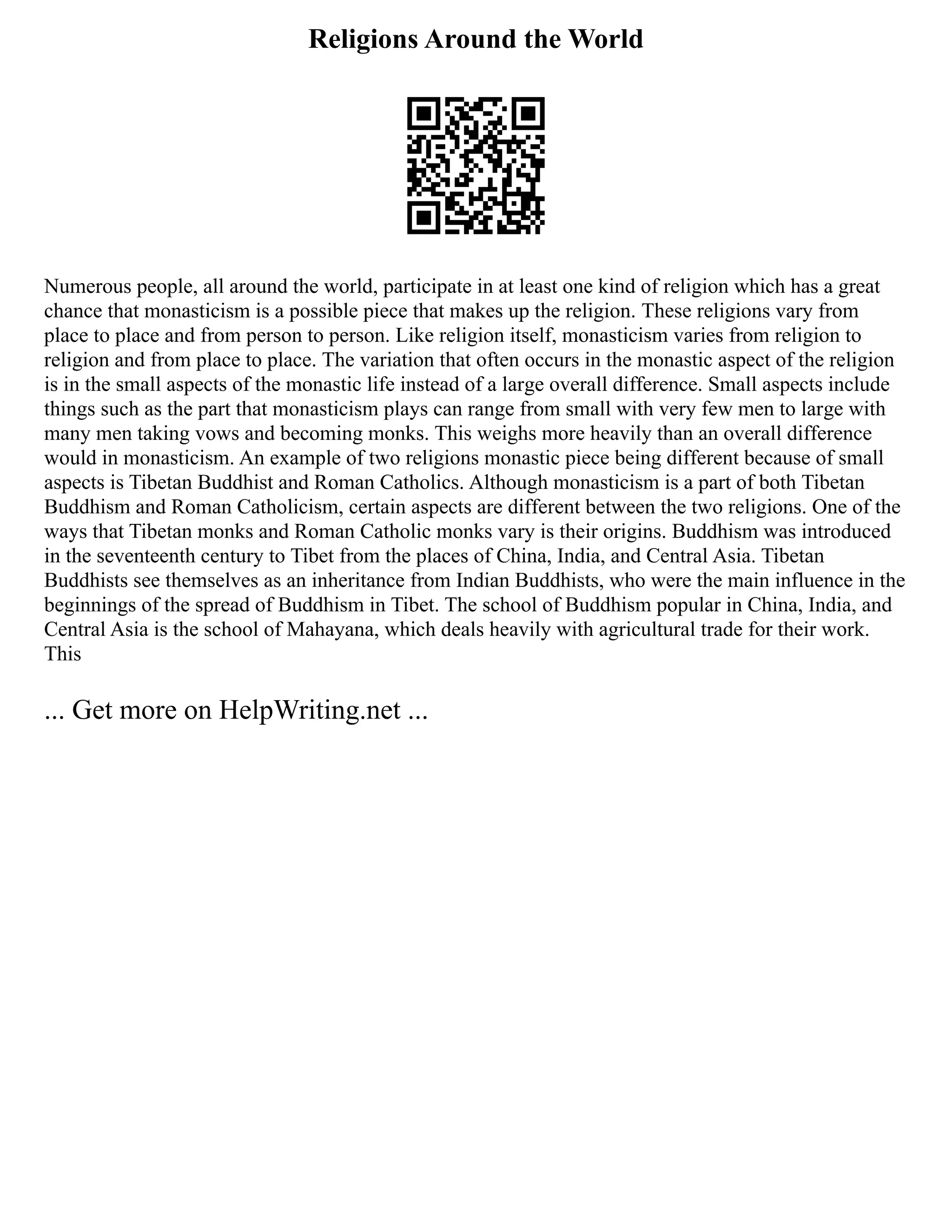 Religions Around the World
Numerous people, all around the world, participate in at least one kind of religion which has a great
chance that monasticism is a possible piece that makes up the religion. These religions vary from
place to place and from person to person. Like religion itself, monasticism varies from religion to
religion and from place to place. The variation that often occurs in the monastic aspect of the religion
is in the small aspects of the monastic life instead of a large overall difference. Small aspects include
things such as the part that monasticism plays can range from small with very few men to large with
many men taking vows and becoming monks. This weighs more heavily than an overall difference
would in monasticism. An example of two religions monastic piece being different because of small
aspects is Tibetan Buddhist and Roman Catholics. Although monasticism is a part of both Tibetan
Buddhism and Roman Catholicism, certain aspects are different between the two religions. One of the
ways that Tibetan monks and Roman Catholic monks vary is their origins. Buddhism was introduced
in the seventeenth century to Tibet from the places of China, India, and Central Asia. Tibetan
Buddhists see themselves as an inheritance from Indian Buddhists, who were the main influence in the
beginnings of the spread of Buddhism in Tibet. The school of Buddhism popular in China, India, and
Central Asia is the school of Mahayana, which deals heavily with agricultural trade for their work.
This
... Get more on HelpWriting.net ...
 