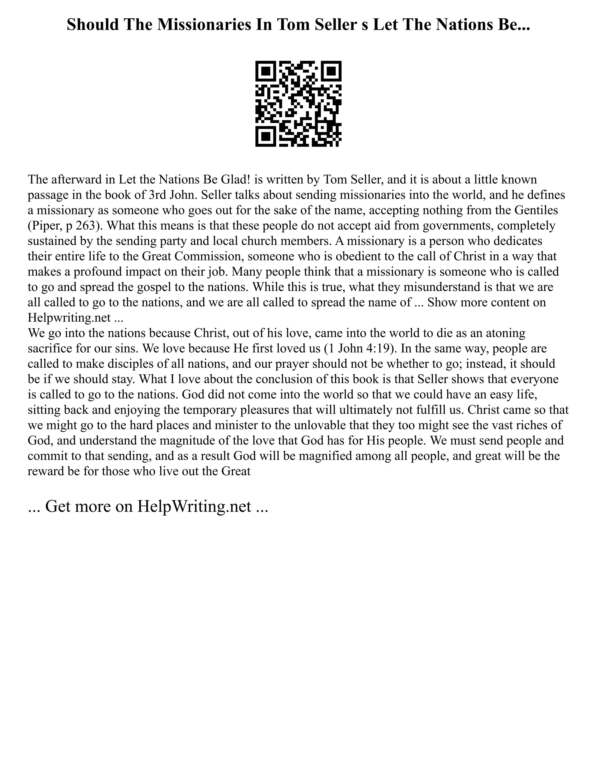 Should The Missionaries In Tom Seller s Let The Nations Be...
The afterward in Let the Nations Be Glad! is written by Tom Seller, and it is about a little known
passage in the book of 3rd John. Seller talks about sending missionaries into the world, and he defines
a missionary as someone who goes out for the sake of the name, accepting nothing from the Gentiles
(Piper, p 263). What this means is that these people do not accept aid from governments, completely
sustained by the sending party and local church members. A missionary is a person who dedicates
their entire life to the Great Commission, someone who is obedient to the call of Christ in a way that
makes a profound impact on their job. Many people think that a missionary is someone who is called
to go and spread the gospel to the nations. While this is true, what they misunderstand is that we are
all called to go to the nations, and we are all called to spread the name of ... Show more content on
Helpwriting.net ...
We go into the nations because Christ, out of his love, came into the world to die as an atoning
sacrifice for our sins. We love because He first loved us (1 John 4:19). In the same way, people are
called to make disciples of all nations, and our prayer should not be whether to go; instead, it should
be if we should stay. What I love about the conclusion of this book is that Seller shows that everyone
is called to go to the nations. God did not come into the world so that we could have an easy life,
sitting back and enjoying the temporary pleasures that will ultimately not fulfill us. Christ came so that
we might go to the hard places and minister to the unlovable that they too might see the vast riches of
God, and understand the magnitude of the love that God has for His people. We must send people and
commit to that sending, and as a result God will be magnified among all people, and great will be the
reward be for those who live out the Great
... Get more on HelpWriting.net ...
 