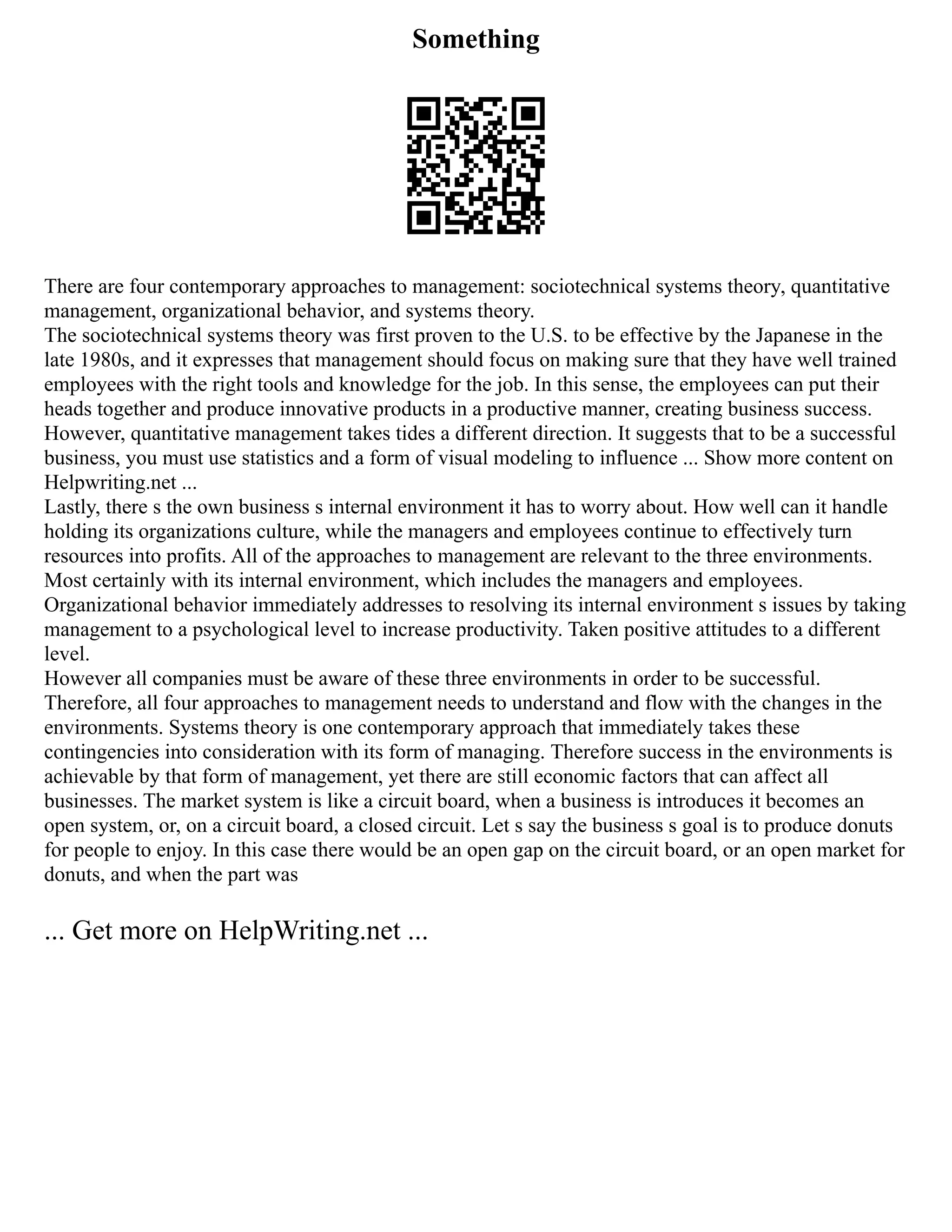 Something
There are four contemporary approaches to management: sociotechnical systems theory, quantitative
management, organizational behavior, and systems theory.
The sociotechnical systems theory was first proven to the U.S. to be effective by the Japanese in the
late 1980s, and it expresses that management should focus on making sure that they have well trained
employees with the right tools and knowledge for the job. In this sense, the employees can put their
heads together and produce innovative products in a productive manner, creating business success.
However, quantitative management takes tides a different direction. It suggests that to be a successful
business, you must use statistics and a form of visual modeling to influence ... Show more content on
Helpwriting.net ...
Lastly, there s the own business s internal environment it has to worry about. How well can it handle
holding its organizations culture, while the managers and employees continue to effectively turn
resources into profits. All of the approaches to management are relevant to the three environments.
Most certainly with its internal environment, which includes the managers and employees.
Organizational behavior immediately addresses to resolving its internal environment s issues by taking
management to a psychological level to increase productivity. Taken positive attitudes to a different
level.
However all companies must be aware of these three environments in order to be successful.
Therefore, all four approaches to management needs to understand and flow with the changes in the
environments. Systems theory is one contemporary approach that immediately takes these
contingencies into consideration with its form of managing. Therefore success in the environments is
achievable by that form of management, yet there are still economic factors that can affect all
businesses. The market system is like a circuit board, when a business is introduces it becomes an
open system, or, on a circuit board, a closed circuit. Let s say the business s goal is to produce donuts
for people to enjoy. In this case there would be an open gap on the circuit board, or an open market for
donuts, and when the part was
... Get more on HelpWriting.net ...
 