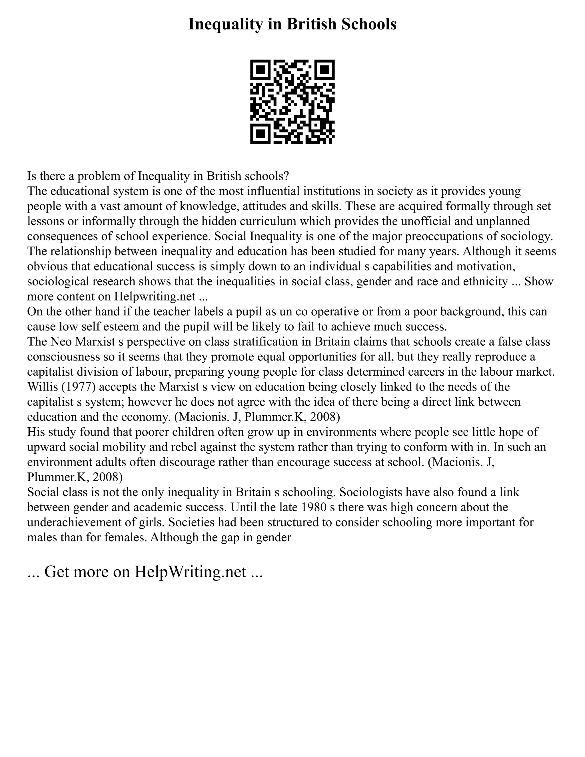 Inequality in British Schools
Is there a problem of Inequality in British schools?
The educational system is one of the most influential institutions in society as it provides young
people with a vast amount of knowledge, attitudes and skills. These are acquired formally through set
lessons or informally through the hidden curriculum which provides the unofficial and unplanned
consequences of school experience. Social Inequality is one of the major preoccupations of sociology.
The relationship between inequality and education has been studied for many years. Although it seems
obvious that educational success is simply down to an individual s capabilities and motivation,
sociological research shows that the inequalities in social class, gender and race and ethnicity ... Show
more content on Helpwriting.net ...
On the other hand if the teacher labels a pupil as un co operative or from a poor background, this can
cause low self esteem and the pupil will be likely to fail to achieve much success.
The Neo Marxist s perspective on class stratification in Britain claims that schools create a false class
consciousness so it seems that they promote equal opportunities for all, but they really reproduce a
capitalist division of labour, preparing young people for class determined careers in the labour market.
Willis (1977) accepts the Marxist s view on education being closely linked to the needs of the
capitalist s system; however he does not agree with the idea of there being a direct link between
education and the economy. (Macionis. J, Plummer.K, 2008)
His study found that poorer children often grow up in environments where people see little hope of
upward social mobility and rebel against the system rather than trying to conform with in. In such an
environment adults often discourage rather than encourage success at school. (Macionis. J,
Plummer.K, 2008)
Social class is not the only inequality in Britain s schooling. Sociologists have also found a link
between gender and academic success. Until the late 1980 s there was high concern about the
underachievement of girls. Societies had been structured to consider schooling more important for
males than for females. Although the gap in gender
... Get more on HelpWriting.net ...
 