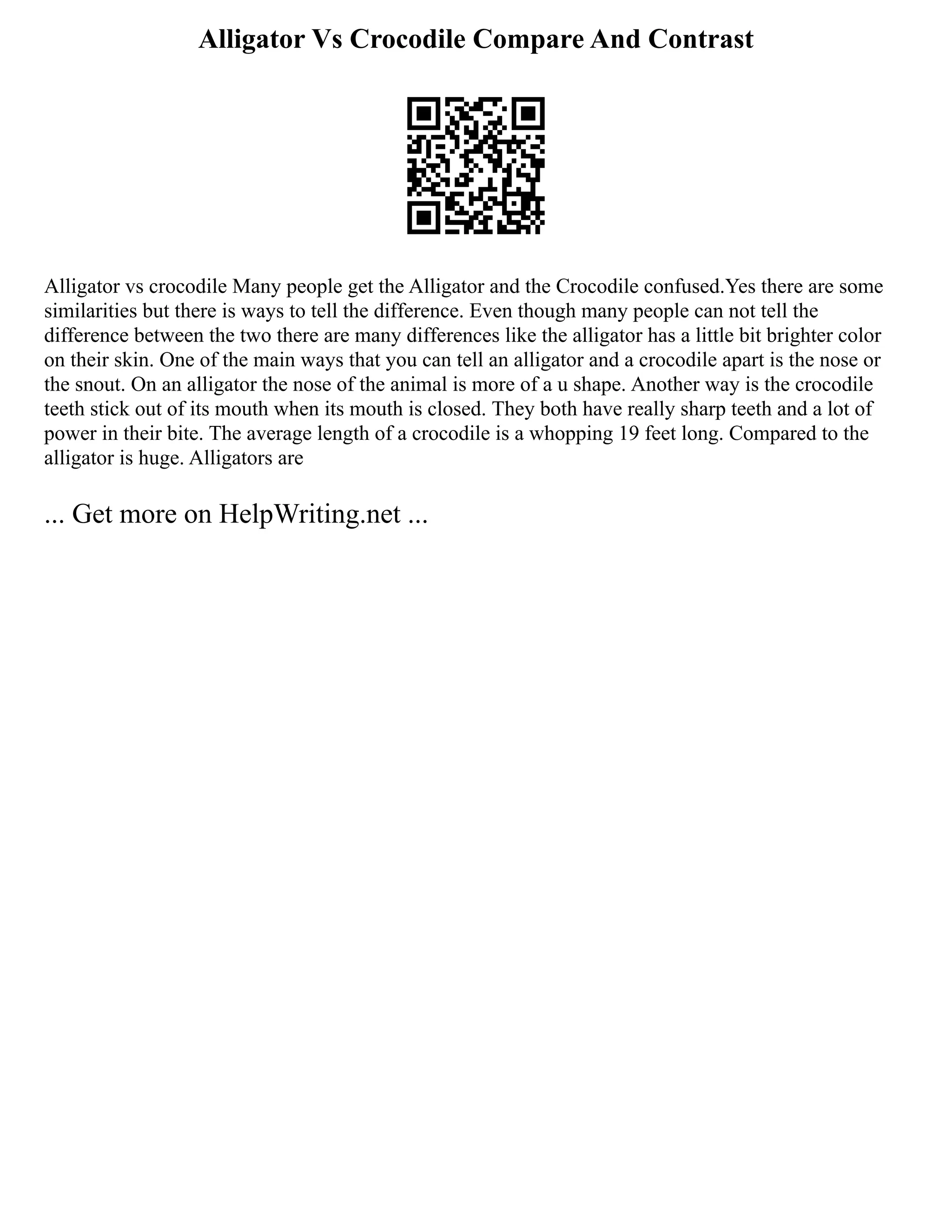 Alligator Vs Crocodile Compare And Contrast
Alligator vs crocodile Many people get the Alligator and the Crocodile confused.Yes there are some
similarities but there is ways to tell the difference. Even though many people can not tell the
difference between the two there are many differences like the alligator has a little bit brighter color
on their skin. One of the main ways that you can tell an alligator and a crocodile apart is the nose or
the snout. On an alligator the nose of the animal is more of a u shape. Another way is the crocodile
teeth stick out of its mouth when its mouth is closed. They both have really sharp teeth and a lot of
power in their bite. The average length of a crocodile is a whopping 19 feet long. Compared to the
alligator is huge. Alligators are
... Get more on HelpWriting.net ...
 