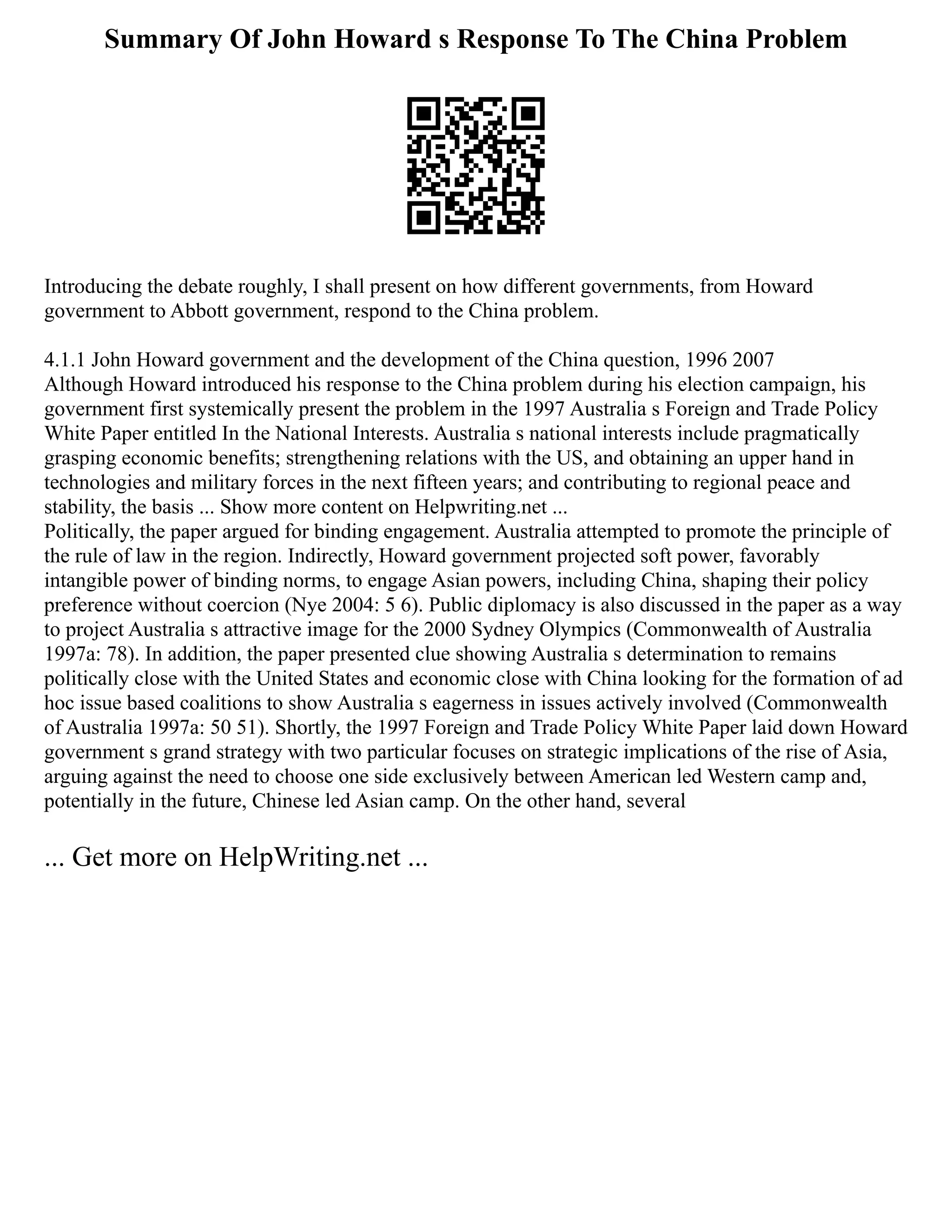 Summary Of John Howard s Response To The China Problem
Introducing the debate roughly, I shall present on how different governments, from Howard
government to Abbott government, respond to the China problem.
4.1.1 John Howard government and the development of the China question, 1996 2007
Although Howard introduced his response to the China problem during his election campaign, his
government first systemically present the problem in the 1997 Australia s Foreign and Trade Policy
White Paper entitled In the National Interests. Australia s national interests include pragmatically
grasping economic benefits; strengthening relations with the US, and obtaining an upper hand in
technologies and military forces in the next fifteen years; and contributing to regional peace and
stability, the basis ... Show more content on Helpwriting.net ...
Politically, the paper argued for binding engagement. Australia attempted to promote the principle of
the rule of law in the region. Indirectly, Howard government projected soft power, favorably
intangible power of binding norms, to engage Asian powers, including China, shaping their policy
preference without coercion (Nye 2004: 5 6). Public diplomacy is also discussed in the paper as a way
to project Australia s attractive image for the 2000 Sydney Olympics (Commonwealth of Australia
1997a: 78). In addition, the paper presented clue showing Australia s determination to remains
politically close with the United States and economic close with China looking for the formation of ad
hoc issue based coalitions to show Australia s eagerness in issues actively involved (Commonwealth
of Australia 1997a: 50 51). Shortly, the 1997 Foreign and Trade Policy White Paper laid down Howard
government s grand strategy with two particular focuses on strategic implications of the rise of Asia,
arguing against the need to choose one side exclusively between American led Western camp and,
potentially in the future, Chinese led Asian camp. On the other hand, several
... Get more on HelpWriting.net ...
 