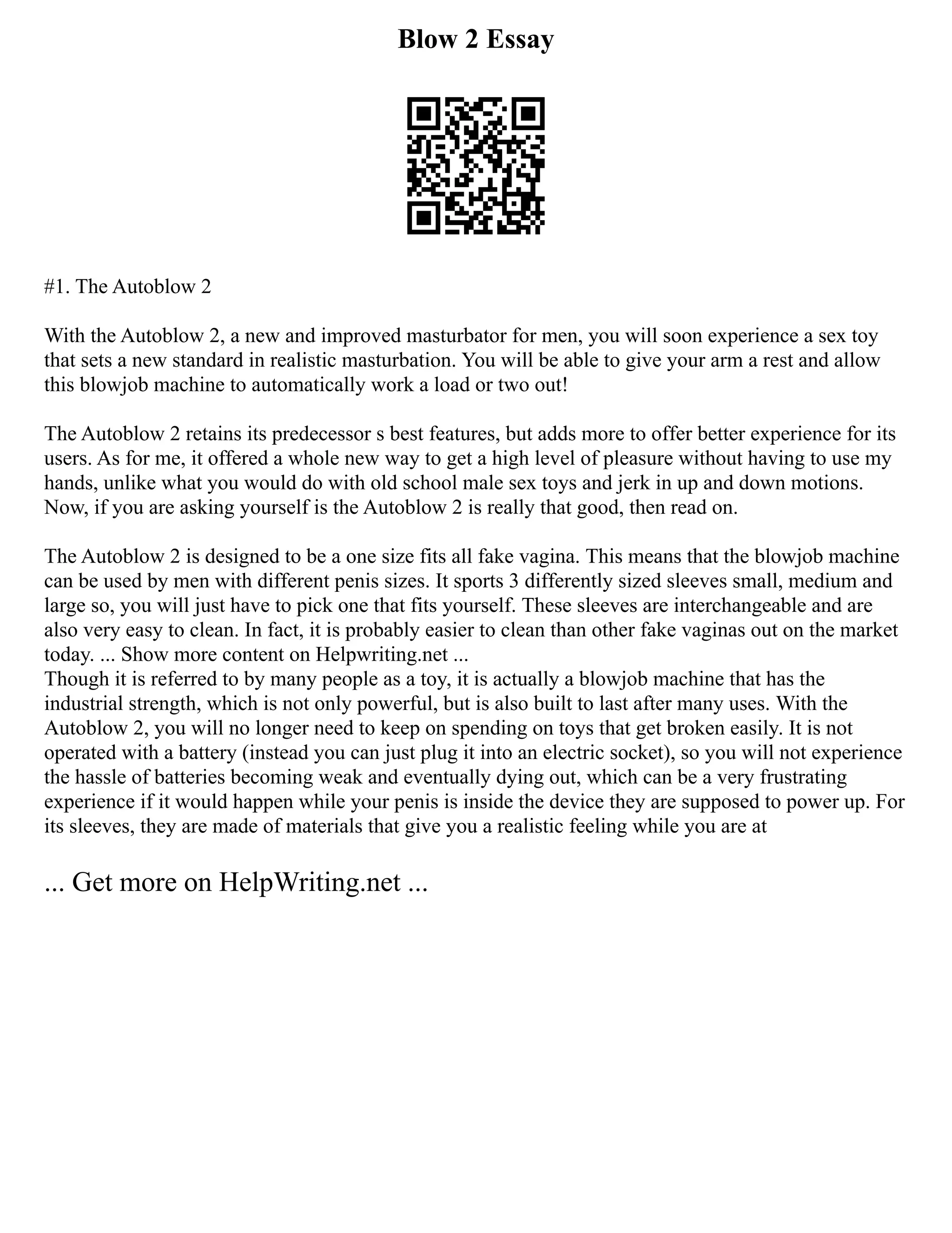 Blow 2 Essay
#1. The Autoblow 2
With the Autoblow 2, a new and improved masturbator for men, you will soon experience a sex toy
that sets a new standard in realistic masturbation. You will be able to give your arm a rest and allow
this blowjob machine to automatically work a load or two out!
The Autoblow 2 retains its predecessor s best features, but adds more to offer better experience for its
users. As for me, it offered a whole new way to get a high level of pleasure without having to use my
hands, unlike what you would do with old school male sex toys and jerk in up and down motions.
Now, if you are asking yourself is the Autoblow 2 is really that good, then read on.
The Autoblow 2 is designed to be a one size fits all fake vagina. This means that the blowjob machine
can be used by men with different penis sizes. It sports 3 differently sized sleeves small, medium and
large so, you will just have to pick one that fits yourself. These sleeves are interchangeable and are
also very easy to clean. In fact, it is probably easier to clean than other fake vaginas out on the market
today. ... Show more content on Helpwriting.net ...
Though it is referred to by many people as a toy, it is actually a blowjob machine that has the
industrial strength, which is not only powerful, but is also built to last after many uses. With the
Autoblow 2, you will no longer need to keep on spending on toys that get broken easily. It is not
operated with a battery (instead you can just plug it into an electric socket), so you will not experience
the hassle of batteries becoming weak and eventually dying out, which can be a very frustrating
experience if it would happen while your penis is inside the device they are supposed to power up. For
its sleeves, they are made of materials that give you a realistic feeling while you are at
... Get more on HelpWriting.net ...
 