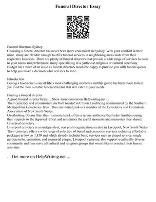 Funeral Director Essay
Funeral Directors Sydney
Choosing a funeral director has never been more convenient in Sydney. With your comfort in their
mind, many are flexible enough to offer funeral services in neighboring areas aside from their
respective locations. There are plenty of funeral directors that provide a wide range of services to cater
to your needs and preferences; many specializing in a particular religious or cultural ceremony.
Budget isn t much of an issue as funeral directors would be happy to provide you with funeral quotes
to help you make a decision what services to avail.
Introduction
Losing a loved one is one of life s most challenging moments and this guide has been made to help
you find the most suitable funeral director that will cater to your needs.
Finding a funeral director
A good funeral director helps ... Show more content on Helpwriting.net ...
Their cemetery and crematorium are both located at Crown Land being administered by the Southern
Metropolitan Cemeteries Trust. Their memorial park is a member of the Cemeteries and Crematoria
Association of New South Wales.
Overlooking Botany Bay, their memorial park offers a serene ambience that helps families paying
their respects to the departed reflect and remember the joyful moments and memories they shared.
Liverpool cemetery
Liverpool cemetery is an independent, non profit organization located in Liverpool, New South Wales.
Their cemetery offers a wide range of selection of burial and cremation services including affordable
packages as low as 1,850 aud which already includes basic services such as chapel service, single
garden niche, cremation, and memorial plaque. Liverpool cemetery also support a culturally diverse
community and thus serve all cultural and religious groups that would like to conduct their funeral
activities
... Get more on HelpWriting.net ...
 