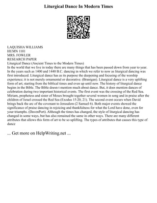 Liturgical Dance In Modern Times
LAQUISHA WILLIAMS
HUMN 1101
MRS. FOWLER
RESEARCH PAPER
Liturgical Dance (Ancient Times to the Modern Times)
In the world that we live in today there are many things that has been passed down from year to year.
In the years such as 1400 and 1440 B.C. dancing in which we refer to now as liturgical dancing was
first introduced. Liturgical dance has as its purpose the deepening and focusing of the worship
experience; it is not merely ornamental or decorative. (Branigan). Liturgical dance is a very uplifting
form of art; starting from the biblical times and even up until now. The history of liturgical dance
begins in the Bible. The Bible doesn t mention much about dance. But, it does mention dances of
celebration during two important historical events. The first event was the crossing of the Red Sea.
Miriam, prophetess and sister of Moses brought together several women in song and in praise after the
children of Israel crossed the Red Sea (Exodus 15:20, 21). The second event occurs when David
brings back the arc of the covenant to Jerusalem (2 Samuel 6). Both major events showed the
significance of praise dancing in rejoicing and thankfulness for what the Lord have done, even for
your triumphs. (DavenPort). Although the times has changed, the style of liturgical dancing has
changed in some ways, but has also remained the same in other ways. There are many different
attributes that allows this form of art to be so uplifting. The types of attributes that causes this type of
dance
... Get more on HelpWriting.net ...
 