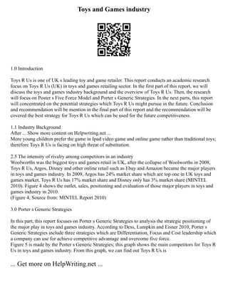 Toys and Games industry
1.0 Introduction
Toys R Us is one of UK s leading toy and game retailer. This report conducts an academic research
focus on Toys R Us (UK) in toys and games retailing sector. In the first part of this report, we will
discuss the toys and games industry background and the overview of Toys R Us. Then, the research
will focus on Poster s Five Force Model and Porter s Generic Strategies. In the next parts, this report
will concentrated on the potential strategies which Toys R Us might pursue in the future. Conclusion
and recommendation will be mention in the final part of this report and the recommendation will be
covered the best strategy for Toys R Us which can be used for the future competitiveness.
1.1 Industry Background
After ... Show more content on Helpwriting.net ...
More young children prefer the game in Ipad video game and online game rather than traditional toys;
therefore Toys R Us is facing on high threat of substitution.
2.5 The intensity of rivalry among competitors in an industry
Woolworths was the biggest toys and games retail in UK, after the collapse of Woolworths in 2008,
Toys R Us, Argos, Disney and other online retail such as Ebay and Amazon became the major players
in toys and games industry. In 2009, Argos has 24% market share which are top one in UK toys and
games market. Toys R Us has 17% market share and Disney only has 3% market share (MINTEL
2010). Figure 4 shows the outlet, sales, positioning and evaluation of those major players in toys and
games industry in 2010.
(Figure 4, Source from: MINTEL Report 2010)
3.0 Porter s Generic Strategies
In this part, this report focuses on Porter s Generic Strategies to analysis the strategic positioning of
the major play in toys and games industry. According to Dess, Lumpkin and Eisner 2010, Porter s
Generic Strategies include three strategies which are Differentiation, Focus and Cost leadership which
a company can use for achieve competitive advantage and overcome five force.
Figure 5 is made by the Porter s Generic Strategies; this graph shows the main competitors for Toys R
Us in toys and games industry. From this graph, we can find out Toys R Us is
... Get more on HelpWriting.net ...
 