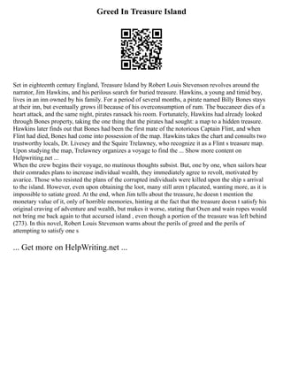Greed In Treasure Island
Set in eighteenth century England, Treasure Island by Robert Louis Stevenson revolves around the
narrator, Jim Hawkins, and his perilous search for buried treasure. Hawkins, a young and timid boy,
lives in an inn owned by his family. For a period of several months, a pirate named Billy Bones stays
at their inn, but eventually grows ill because of his overconsumption of rum. The buccaneer dies of a
heart attack, and the same night, pirates ransack his room. Fortunately, Hawkins had already looked
through Bones property, taking the one thing that the pirates had sought: a map to a hidden treasure.
Hawkins later finds out that Bones had been the first mate of the notorious Captain Flint, and when
Flint had died, Bones had come into possession of the map. Hawkins takes the chart and consults two
trustworthy locals, Dr. Livesey and the Squire Trelawney, who recognize it as a Flint s treasure map.
Upon studying the map, Trelawney organizes a voyage to find the ... Show more content on
Helpwriting.net ...
When the crew begins their voyage, no mutinous thoughts subsist. But, one by one, when sailors hear
their comrades plans to increase individual wealth, they immediately agree to revolt, motivated by
avarice. Those who resisted the plans of the corrupted individuals were killed upon the ship s arrival
to the island. However, even upon obtaining the loot, many still aren t placated, wanting more, as it is
impossible to satiate greed. At the end, when Jim tells about the treasure, he doesn t mention the
monetary value of it, only of horrible memories, hinting at the fact that the treasure doesn t satisfy his
original craving of adventure and wealth, but makes it worse, stating that Oxen and wain ropes would
not bring me back again to that accursed island , even though a portion of the treasure was left behind
(273). In this novel, Robert Louis Stevenson warns about the perils of greed and the perils of
attempting to satisfy one s
... Get more on HelpWriting.net ...
 