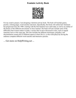 Feminist Activity Book
For my creative project, I am designing a feminist activity book. The book will include games,
puzzles, coloring pages, word searches and more. Specifically, this book will outline how feminism
has progressed since the 1900 s starting with the first feminist wave until today as well as an outline of
the history of the different movements we have learned. The book will also include some of the
difficulties that women endure in today s society that we have discussed in class, such as unpaid
maternity leave or the wage gap. This also includes the different stereotypes, prejudice, and
discrimination women face in different aspects in their life (i.e. in the work place) by having the
audience complete different word searches and interactive puzzles.
... Get more on HelpWriting.net ...
 