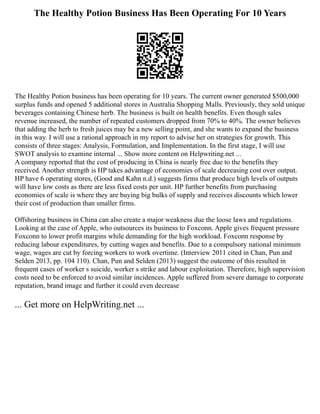The Healthy Potion Business Has Been Operating For 10 Years
The Healthy Potion business has been operating for 10 years. The current owner generated $500,000
surplus funds and opened 5 additional stores in Australia Shopping Malls. Previously, they sold unique
beverages containing Chinese herb. The business is built on health benefits. Even though sales
revenue increased, the number of repeated customers dropped from 70% to 40%. The owner believes
that adding the herb to fresh juices may be a new selling point, and she wants to expand the business
in this way. I will use a rational approach in my report to advise her on strategies for growth. This
consists of three stages: Analysis, Formulation, and Implementation. In the first stage, I will use
SWOT analysis to examine internal ... Show more content on Helpwriting.net ...
A company reported that the cost of producing in China is nearly free due to the benefits they
received. Another strength is HP takes advantage of economies of scale decreasing cost over output.
HP have 6 operating stores, (Good and Kahn n.d.) suggests firms that produce high levels of outputs
will have low costs as there are less fixed costs per unit. HP further benefits from purchasing
economies of scale is where they are buying big bulks of supply and receives discounts which lower
their cost of production than smaller firms.
Offshoring business in China can also create a major weakness due the loose laws and regulations.
Looking at the case of Apple, who outsources its business to Foxconn. Apple gives frequent pressure
Foxconn to lower profit margins while demanding for the high workload. Foxconn response by
reducing labour expenditures, by cutting wages and benefits. Due to a compulsory national minimum
wage, wages are cut by forcing workers to work overtime. (Interview 2011 cited in Chan, Pun and
Selden 2013, pp. 104 110). Chan, Pun and Selden (2013) suggest the outcome of this resulted in
frequent cases of worker s suicide, worker s strike and labour exploitation. Therefore, high supervision
costs need to be enforced to avoid similar incidences. Apple suffered from severe damage to corporate
reputation, brand image and further it could even decrease
... Get more on HelpWriting.net ...
 