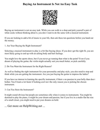 Buying An Instrument Is Not An Easy Task
Buying an instrument is not an easy task. While you can walk to a shop and pick yourself a pair of
white socks without thinking about it, you don t want to do the same with a musical instrument.
If you are looking to add a bit of music to your life, then ask these ten questions before you hand out
the money.
1. Are Your Buying the Right Instrument?
Selecting a musical instrument to play is a bit like buying shoes. If you don t get the right fit, you are
most likely going to end up with an aching body and hurt feelings.
You might love the sports shoes, but if you never go running than what is the point? Even if you
dream of playing the guitar, the violin might actually suit you much better, so pick carefully.
2. Do You Want the Instrument for the Right Reason?
As well as finding the right instrument for your personality and play style, you also need to stop and
think while you are getting the instrument. Are you just buying the guitar to impress the ladies?
If you have no interest in learning the specific instrument, if there s no passion in your belly than don t
bother. You ll learn a lot faster if looking cool isn t the only reason you re picking the chosen
instrument.
3. Can You Store the Instrument?
It might sound obvious but people are sometimes silly when it comes to instruments. You might be
destined to play the piano, it might be your dream and passion, but if you live in a studio flat the size
of a small closet, you might need to put your dreams on hold.
... Get more on HelpWriting.net ...
 