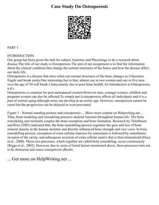 Case Study On Osteoporosis
PART 1
INTRODUCTION
Our group has been given the task for subject Anatomy and Physiology to do a research about
disease.The title of our study is Osteoporosis.The aim of our assignment is to find the information
about the clinical condition that change the normal structures of the bones and how the disease affect
our daily life.
Osteoporosis is a disease that arise when our normal structures of the bone changes as it becomes
fragile and break easily.One interesting fact is that, almost one in two women and one in five men
over the age of 50 will break a bone,mainly due to poor bone health( An Introduction to Osteoporosis,
n.d.).
Osteoporosis is common for post menopausal women.However men, younger women, children and
pregnant women can also be affected.To simply put it,osteoporosis affects all individuals and it is a
part of normal aging although some can develop at an earlier age. However, osteoporosis cannot be
cured but the progression can be delayed or even prevented.
Figure 1 : Normal standing posture and osteoporosis ... Show more content on Helpwriting.net ...
Thus, bone modeling and remodeling preserve skeletal function throughout human life. The bone
remodeling unit normally couples the bone resorption and bone formation. Research by Teitelbaum
and Ross (2003) indicated that, the bone remodeling process regulates the gain and loss of bone
mineral density in the human skeleton and directly influenced bone strength and vice versa. In bone
remodelling process, resorption of extra cellular matrices by osteoclasts is followed by osteoblastic
invasion of the cavity, and subsequent secretion of extra cellular matrix that is then mineralized (Ducy
et al., 2000). These two processes, which together are called bone remodeling, occur continuously
(Riggs et al., 2002). However, due to some of listed factors mentioned above, these processes turn out
to be distracted and cauce osteoporosis (Rouhi,
... Get more on HelpWriting.net ...
 