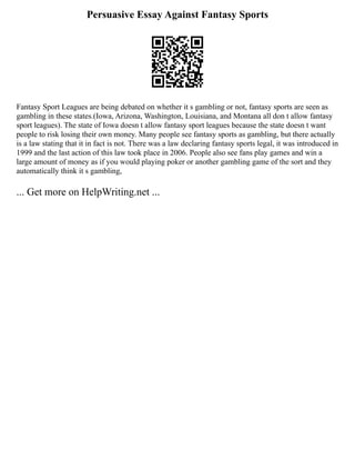 Persuasive Essay Against Fantasy Sports
Fantasy Sport Leagues are being debated on whether it s gambling or not, fantasy sports are seen as
gambling in these states.(Iowa, Arizona, Washington, Louisiana, and Montana all don t allow fantasy
sport leagues). The state of Iowa doesn t allow fantasy sport leagues because the state doesn t want
people to risk losing their own money. Many people see fantasy sports as gambling, but there actually
is a law stating that it in fact is not. There was a law declaring fantasy sports legal, it was introduced in
1999 and the last action of this law took place in 2006. People also see fans play games and win a
large amount of money as if you would playing poker or another gambling game of the sort and they
automatically think it s gambling,
... Get more on HelpWriting.net ...
 