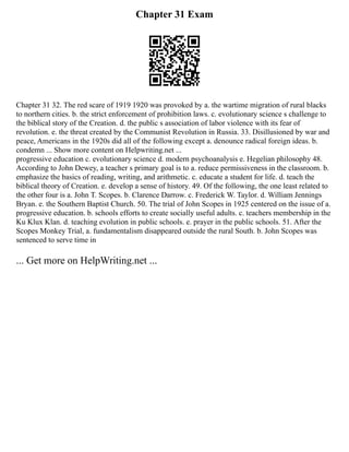 Chapter 31 Exam
Chapter 31 32. The red scare of 1919 1920 was provoked by a. the wartime migration of rural blacks
to northern cities. b. the strict enforcement of prohibition laws. c. evolutionary science s challenge to
the biblical story of the Creation. d. the public s association of labor violence with its fear of
revolution. e. the threat created by the Communist Revolution in Russia. 33. Disillusioned by war and
peace, Americans in the 1920s did all of the following except a. denounce radical foreign ideas. b.
condemn ... Show more content on Helpwriting.net ...
progressive education c. evolutionary science d. modern psychoanalysis e. Hegelian philosophy 48.
According to John Dewey, a teacher s primary goal is to a. reduce permissiveness in the classroom. b.
emphasize the basics of reading, writing, and arithmetic. c. educate a student for life. d. teach the
biblical theory of Creation. e. develop a sense of history. 49. Of the following, the one least related to
the other four is a. John T. Scopes. b. Clarence Darrow. c. Frederick W. Taylor. d. William Jennings
Bryan. e. the Southern Baptist Church. 50. The trial of John Scopes in 1925 centered on the issue of a.
progressive education. b. schools efforts to create socially useful adults. c. teachers membership in the
Ku Klux Klan. d. teaching evolution in public schools. e. prayer in the public schools. 51. After the
Scopes Monkey Trial, a. fundamentalism disappeared outside the rural South. b. John Scopes was
sentenced to serve time in
... Get more on HelpWriting.net ...
 