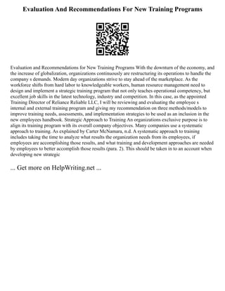 Evaluation And Recommendations For New Training Programs
Evaluation and Recommendations for New Training Programs With the downturn of the economy, and
the increase of globalization, organizations continuously are restructuring its operations to handle the
company s demands. Modern day organizations strive to stay ahead of the marketplace. As the
workforce shifts from hard labor to knowledgeable workers, human resource management need to
design and implement a strategic training program that not only teaches operational competency, but
excellent job skills in the latest technology, industry and competition. In this case, as the appointed
Training Director of Reliance Reliable LLC, I will be reviewing and evaluating the employee s
internal and external training program and giving my recommendation on three methods/models to
improve training needs, assessments, and implementation strategies to be used as an inclusion in the
new employees handbook. Strategic Approach to Training An organizations exclusive purpose is to
align its training program with its overall company objectives. Many companies use a systematic
approach to training. As explained by Carter McNamara, n.d. A systematic approach to training
includes taking the time to analyze what results the organization needs from its employees, if
employees are accomplishing those results, and what training and development approaches are needed
by employees to better accomplish those results (para. 2). This should be taken in to an account when
developing new strategic
... Get more on HelpWriting.net ...
 