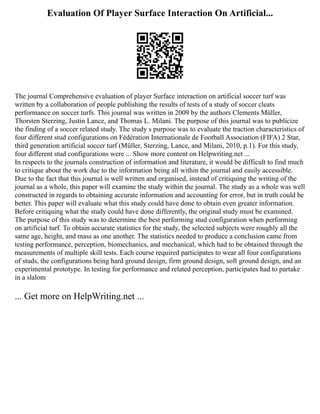 Evaluation Of Player Surface Interaction On Artificial...
The journal Comprehensive evaluation of player Surface interaction on artificial soccer turf was
written by a collaboration of people publishing the results of tests of a study of soccer cleats
performance on soccer turfs. This journal was written in 2009 by the authors Clements Müller,
Thorsten Sterzing, Justin Lance, and Thomas L. Milani. The purpose of this journal was to publicize
the finding of a soccer related study. The study s purpose was to evaluate the traction characteristics of
four different stud configurations on Fédération Internationale de Football Association (FIFA) 2 Star,
third generation artificial soccer turf (Müller, Sterzing, Lance, and Milani, 2010, p.1). For this study,
four different stud configurations were ... Show more content on Helpwriting.net ...
In respects to the journals construction of information and literature, it would be difficult to find much
to critique about the work due to the information being all within the journal and easily accessible.
Due to the fact that this journal is well written and organised, instead of critiquing the writing of the
journal as a whole, this paper will examine the study within the journal. The study as a whole was well
constructed in regards to obtaining accurate information and accounting for error, but in truth could be
better. This paper will evaluate what this study could have done to obtain even greater information.
Before critiquing what the study could have done differently, the original study must be examined.
The purpose of this study was to determine the best performing stud configuration when performing
on artificial turf. To obtain accurate statistics for the study, the selected subjects were roughly all the
same age, height, and mass as one another. The statistics needed to produce a conclusion came from
testing performance, perception, biomechanics, and mechanical, which had to be obtained through the
measurements of multiple skill tests. Each course required participates to wear all four configurations
of studs, the configurations being hard ground design, firm ground design, soft ground design, and an
experimental prototype. In testing for performance and related perception, participates had to partake
in a slalom
... Get more on HelpWriting.net ...
 