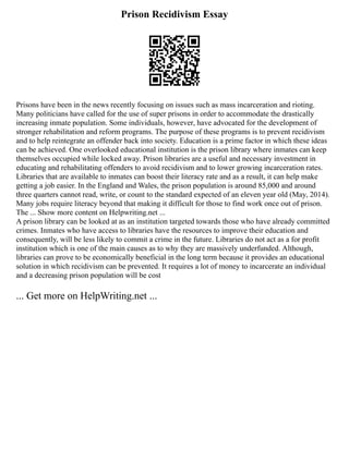Prison Recidivism Essay
Prisons have been in the news recently focusing on issues such as mass incarceration and rioting.
Many politicians have called for the use of super prisons in order to accommodate the drastically
increasing inmate population. Some individuals, however, have advocated for the development of
stronger rehabilitation and reform programs. The purpose of these programs is to prevent recidivism
and to help reintegrate an offender back into society. Education is a prime factor in which these ideas
can be achieved. One overlooked educational institution is the prison library where inmates can keep
themselves occupied while locked away. Prison libraries are a useful and necessary investment in
educating and rehabilitating offenders to avoid recidivism and to lower growing incarceration rates.
Libraries that are available to inmates can boost their literacy rate and as a result, it can help make
getting a job easier. In the England and Wales, the prison population is around 85,000 and around
three quarters cannot read, write, or count to the standard expected of an eleven year old (May, 2014).
Many jobs require literacy beyond that making it difficult for those to find work once out of prison.
The ... Show more content on Helpwriting.net ...
A prison library can be looked at as an institution targeted towards those who have already committed
crimes. Inmates who have access to libraries have the resources to improve their education and
consequently, will be less likely to commit a crime in the future. Libraries do not act as a for profit
institution which is one of the main causes as to why they are massively underfunded. Although,
libraries can prove to be economically beneficial in the long term because it provides an educational
solution in which recidivism can be prevented. It requires a lot of money to incarcerate an individual
and a decreasing prison population will be cost
... Get more on HelpWriting.net ...
 