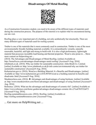 Disadvantages Of Metal Roofing
As a Construction Economics student, you need to be aware of the different types of materials used
during the construction process. The purpose of this tutorial is to explain what we encountered during
our site visit.
Roofing plays a very important part of a building, not only aesthetically but structurally. There are
many different types of materials used for roofing systems.
Timber is one of the materials that is most commonly used in construction. Timber is one of the most
environmentally friendly building materials available. It is extraordinarily versatile, naturally
renewable, beautiful, and light and strong to build with. It is also a high performance, lightweight
material that possesses incredible load bearing and thermal properties. Wood is also prone to ... Show
more content on Helpwriting.net ...
(2014). The Advantages and Disadvantages of Metal Roofing. [online] Available at:
http://homefixcos.com/advantages disadvantages metal roofing/ [Accessed 9 Aug. 2016].
Johnbrash.co.uk. (2016). Why use timber for sustainable construction | John Brash Co. Limited.
[online] Available at: http://www.johnbrash.co.uk/jb info centre/environmental/why use timber for
sustainable construction/ [Accessed 8 Aug. 2016].
Kulturturizm.gov.tr. (2016). Wood as a Building Material; It s Benefits and Disadvantages. [online]
Available at: http://www.kulturturizm.gov.tr/EN,98769/wood as a building material its benefits and
disadvanta .html [Accessed 9 Aug. 2016].
Mustknowhow.com. (2016). ➤ Advantages and disadvantages of using linoleum. [online] Available
at: http://www.mustknowhow.com/floors/advantages and disadvantages of using linoleum [Accessed 9
Aug. 2016].
Reference. (2016). What are the advantages and disadvantages of ceramic tile?. [online] Available at:
https://www.reference.com/home garden/advantages disadvantages ceramic tile c27ca67b5532a873
[Accessed 9 Aug. 2016].
Roofing.sustainablesources.com. (2016). Roofing. [online] Available at:
http://roofing.sustainablesources.com/ [Accessed 9 Aug.
... Get more on HelpWriting.net ...
 