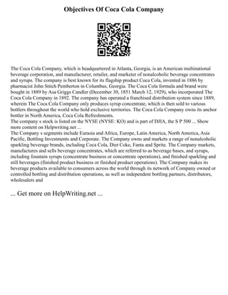 Objectives Of Coca Cola Company
The Coca Cola Company, which is headquartered in Atlanta, Georgia, is an American multinational
beverage corporation, and manufacturer, retailer, and marketer of nonalcoholic beverage concentrates
and syrups. The company is best known for its flagship product Coca Cola, invented in 1886 by
pharmacist John Stitch Pemberton in Columbus, Georgia. The Coca Cola formula and brand were
bought in 1889 by Asa Griggs Candler (December 30, 1851 March 12, 1929), who incorporated The
Coca Cola Company in 1892. The company has operated a franchised distribution system since 1889,
wherein The Coca Cola Company only produces syrup concentrate, which is then sold to various
bottlers throughout the world who hold exclusive territories. The Coca Cola Company owns its anchor
bottler in North America, Coca Cola Refreshments.
The company s stock is listed on the NYSE (NYSE: KO) and is part of DJIA, the S P 500 ... Show
more content on Helpwriting.net ...
The Company s segments include Eurasia and Africa, Europe, Latin America, North America, Asia
Pacific, Bottling Investments and Corporate. The Company owns and markets a range of nonalcoholic
sparkling beverage brands, including Coca Cola, Diet Coke, Fanta and Sprite. The Company markets,
manufactures and sells beverage concentrates, which are referred to as beverage bases, and syrups,
including fountain syrups (concentrate business or concentrate operations), and finished sparkling and
still beverages (finished product business or finished product operations). The Company makes its
beverage products available to consumers across the world through its network of Company owned or
controlled bottling and distribution operations, as well as independent bottling partners, distributors,
wholesalers and
... Get more on HelpWriting.net ...
 