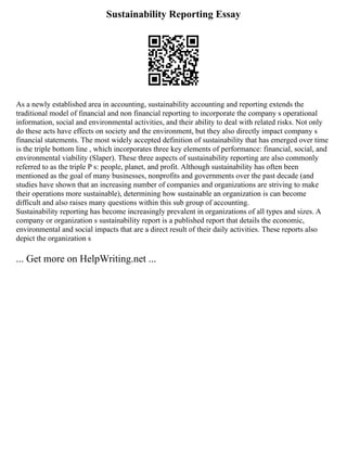 Sustainability Reporting Essay
As a newly established area in accounting, sustainability accounting and reporting extends the
traditional model of financial and non financial reporting to incorporate the company s operational
information, social and environmental activities, and their ability to deal with related risks. Not only
do these acts have effects on society and the environment, but they also directly impact company s
financial statements. The most widely accepted definition of sustainability that has emerged over time
is the triple bottom line , which incorporates three key elements of performance: financial, social, and
environmental viability (Slaper). These three aspects of sustainability reporting are also commonly
referred to as the triple P s: people, planet, and profit. Although sustainability has often been
mentioned as the goal of many businesses, nonprofits and governments over the past decade (and
studies have shown that an increasing number of companies and organizations are striving to make
their operations more sustainable), determining how sustainable an organization is can become
difficult and also raises many questions within this sub group of accounting.
Sustainability reporting has become increasingly prevalent in organizations of all types and sizes. A
company or organization s sustainability report is a published report that details the economic,
environmental and social impacts that are a direct result of their daily activities. These reports also
depict the organization s
... Get more on HelpWriting.net ...
 