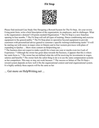 Fit Stop
Please find enclosed Case Study One Designing a Reward System for The Fit Stop , for your review.
Using point form, write a brief description of the organization, its employees, and its challenges. What
is the organization s domain? (10 points needed) Organization: * The Fit Stop is a new franchise
opening in four months. * The Fit Stop will sell all types of training, fitness conditioning and exercise
equipment to the general public * The Fit Stop plans to specialize beyond equipment to provide
customers with personalized advice geared to customer s specific training/conditioning needs * It will
be starting out with stores in major cities in Ontario and in four western provinces with plans of
expanding to Quebec ... Show more content on Helpwriting.net ...
* The business does not expect to make a profit for a least one year or maybe even two Lack of
Experience: * Although the owner has great ideas towards the business, it appears that this is where
her main focus is. * The owner has not defined what she will be receiving for investments in wages,
salaries and benefits * The owner feels the safest thing to do is to use the same compensation systems
as her competitors. This may or may not work because: * The success or failure of The Fit Stop s
reward system depends on how well it fits the organizational context and total organizational system.
It is highly unlikely these aspects will be the same as her
... Get more on HelpWriting.net ...
 