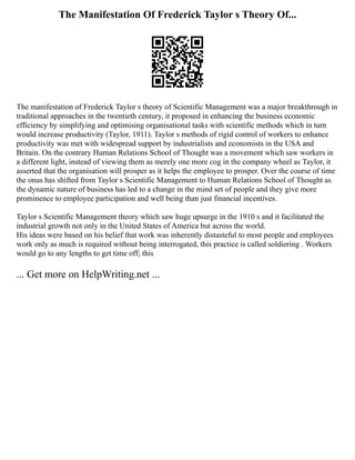The Manifestation Of Frederick Taylor s Theory Of...
The manifestation of Frederick Taylor s theory of Scientific Management was a major breakthrough in
traditional approaches in the twentieth century, it proposed in enhancing the business economic
efficiency by simplifying and optimising organisational tasks with scientific methods which in turn
would increase productivity (Taylor, 1911). Taylor s methods of rigid control of workers to enhance
productivity was met with widespread support by industrialists and economists in the USA and
Britain. On the contrary Human Relations School of Thought was a movement which saw workers in
a different light, instead of viewing them as merely one more cog in the company wheel as Taylor, it
asserted that the organisation will prosper as it helps the employee to prosper. Over the course of time
the onus has shifted from Taylor s Scientific Management to Human Relations School of Thought as
the dynamic nature of business has led to a change in the mind set of people and they give more
prominence to employee participation and well being than just financial incentives.
Taylor s Scientific Management theory which saw huge upsurge in the 1910 s and it facilitated the
industrial growth not only in the United States of America but across the world.
His ideas were based on his belief that work was inherently distasteful to most people and employees
work only as much is required without being interrogated, this practice is called soldiering . Workers
would go to any lengths to get time off; this
... Get more on HelpWriting.net ...
 