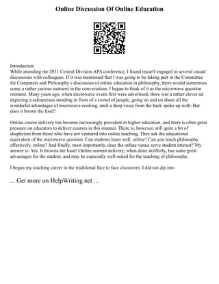 Online Discussion Of Online Education
Introduction
While attending the 2011 Central Division APA conference, I found myself engaged in several casual
discussions with colleagues. If it was mentioned that I was going to be taking part in the Committee
for Computers and Philosophy s discussion of online education in philosophy, there would sometimes
come a rather curious moment in the conversation. I began to think of it as the microwave question
moment. Many years ago, when microwave ovens first were advertised, there was a rather clever ad
depicting a salesperson standing in front of a crowd of people, going on and on about all the
wonderful advantages of microwave cooking, until a deep voice from the back spoke up with: But
does it brown the food?
Online course delivery has become increasingly prevalent in higher education, and there is often great
pressure on educators to deliver courses in this manner. There is, however, still quite a bit of
skepticism from those who have not ventured into online teaching. They ask the educational
equivalent of the microwave question. Can students learn well, online? Can you teach philosophy
effectively, online? And finally, most importantly, does the online venue serve student interest? My
answer is: Yes. It browns the food! Online content delivery, when done skillfully, has some great
advantages for the student, and may be especially well suited for the teaching of philosophy.
I began my teaching career in the traditional face to face classroom. I did not dip into
... Get more on HelpWriting.net ...
 