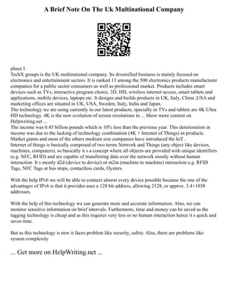 A Brief Note On The Uk Multinational Company
phase I
TechX groups is the UK multinational company. Its diversified business is mainly focused on
electronics and entertainment sectors. It is ranked 13 among the 500 electronics products manufacturer
companies for a public sector consumers as well as professional market. Products includes smart
devices such as TVs, interactive program choice, 3D, HD, wireless internet access, smart tablets and
applications, mobile devices, laptops etc. It designs and builds products in UK, Italy, China ,USA and
marketing offices are situated in UK, USA, Sweden, Italy, India and Japan.
The technology we are using currently in our latest products, specially in TVs and tablets are 4K Ultra
HD technology. 4K is the new evolution of screen resolutions in ... Show more content on
Helpwriting.net ...
The income was 0.45 billion pounds which is 10% less than the previous year. This deterioration in
income was due to the lacking of technology combination (4K + Internet of Things) in products.
Market giants and most of the others medium size companies have introduced the IoT .
Internet of things is basically composed of two terms Network and Things (any object like devices,
machines, computers), so basically it s a concept where all objects are provided with unique identifiers
(e.g. NFC, RFID) and are capable of transferring data over the network mostly without human
interaction. It s mostly d2d (device to device) or m2m (machine to machine) interaction e.g. RFID
Tags, NFC Tags at bus stops, contactless cards, Oysters.
With the help IPv6 we will be able to connect almost every device possible because the one of the
advantages of IPv6 is that it provides uses a 128 bit address, allowing 2128, or approx. 3.4×1038
addresses.
With the help of this technology we can generate more and accurate information. Also, we can
monitor sensitive information on brief intervals. Furthermore, time and money can be saved as the
tagging technology is cheap and as this requires very less or no human interaction hence it s quick and
saves time.
But as this technology is new it faces problem like security, safety. Also, there are problems like
system complexity
... Get more on HelpWriting.net ...
 