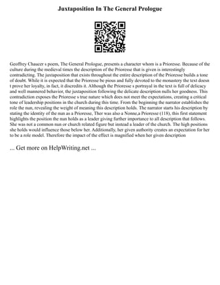 Juxtaposition In The General Prologue
Geoffrey Chaucer s poem, The General Prologue, presents a character whom is a Prioresse. Because of the
culture during the medieval times the description of the Prioresse that is given is interestingly
contradicting. The juxtaposition that exists throughout the entire description of the Prioresse builds a tone
of doubt. While it is expected that the Prioresse be pious and fully devoted to the monastery the text doesn
t prove her loyalty, in fact, it discredits it. Although the Prioresse s portrayal in the text is full of delicacy
and well mannered behavior, the juxtaposition following the delicate description nulls her goodness. This
contradiction exposes the Prioresse s true nature which does not meet the expectations, creating a critical
tone of leadership positions in the church during this time. From the beginning the narrator establishes the
role the nun, revealing the weight of meaning this description holds. The narrator starts his description by
stating the identity of the nun as a Prioresse, Ther was also a Nonne,a Prioresse (118), this first statement
highlights the position the nun holds as a leader giving further importance to all description that follows.
She was not a common nun or church related figure but instead a leader of the church. The high positions
she holds would influence those below her. Additionally, her given authority creates an expectation for her
to be a role model. Therefore the impact of the effect is magnified when her given description
... Get more on HelpWriting.net ...
 