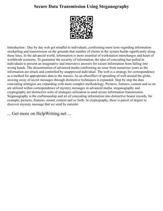 Secure Data Transmission Using Steganography
Introduction : Day by day web get mindful to individuals, confronting more tests regarding information
stockpiling and transmission on the grounds that number of clients in the system builds significantly along
these lines. In the advanced world, information is more essential of workstation interchanges and heart of
worldwide economy. To guarantee the security of information, the idea of concealing has pulled in
individuals to present an imaginative and innovative answers for secure information from falling into
wrong hands. The dissemination of advanced media confronting an issue from numerous years as the
information are struck and controlled by unapproved individual. The web is a strategy for correspondence
as a method for appropriates data to the masses. As an aftereffect of spreading of web around the globe,
stowing away of secret messages through distinctive techniques is expanded. Step by step the data
concealing strategies are expanding with more complex methodology. Pictures, features, content and so on
are utilized within correspondence of mystery messages in advanced media. steganography and
cryptography are distinctive sorts of strategies utilization to send secure information transmission.
Steganography is the craftsmanship and art of concealing information into distinctive bearer records, for
example, pictures, features, sound, content and so forth. In cryptography, there is parcel of degree to
discover mystery message that we send by outsider
... Get more on HelpWriting.net ...
 