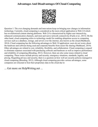 Advantages And Disadvantages Of Cloud Computing
Question 1: The ever changing demands and innovations keep on bringing new changes in information
technology. Currently, cloud computing is considered as the most critical application to Web 2.0 which
has revolutionized content sharing platforms. Web 2.0 is characterized by higher user interactivity,
enhanced communication channels, and more pervasive network connectivity (Fuchs et al., 2013). On the
other hand, cloud computing refers to technology model for enabling ubiquitous access to computing
services such as a database, storage, and servers over the internet, also known as the cloud (Mathkunti,
2014). Cloud computing has the following advantages to Web 2.0 application: users do not worry about
the hardware and software being used and corporate benefits from easier file sharing (Mathkunti, 2014).
Other advantages are related to cost, reliability, flexibility, and collaboration. Cloud computing is argued
to eliminate expenses associated with purchasing software and hardware as well as improve performance
and reliability of computing (Breeding, 2012). However, there are also some issues related to cloud
computing. These issues include privacy and security, emergency situations, standards, legality, and
pricing. Regarding privacy and security, there is a question on how well are security policies managed in
cloud computing (Breeding, 2012). Although cloud computing provides various advantages, some
companies are reluctant to host their proprietary data in the cloud due to
... Get more on HelpWriting.net ...
 