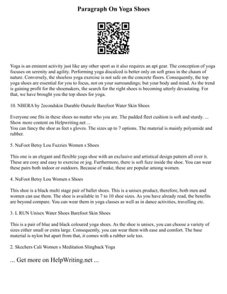 Paragraph On Yoga Shoes
Yoga is an eminent activity just like any other sport as it also requires an apt gear. The conception of yoga
focuses on serenity and agility. Performing yoga discalced is better only on soft grass in the chasm of
nature. Conversely, the shoeless yoga exercise is not safe on the concrete floors. Consequently, the top
yoga shoes are essential for you to focus, not on your surroundings; but your body and mind. As the trend
is gaining profit for the shoemakers, the search for the right shoes is becoming utterly devastating. For
that, we have brought you the top shoes for yoga.
10. NBERA by 2econdskin Durable Outsole Barefoot Water Skin Shoes
Everyone one fits in these shoes no matter who you are. The padded fleet cushion is soft and sturdy. ...
Show more content on Helpwriting.net ...
You can fancy the shoe as feet s gloves. The sizes up to 7 options. The material is mainly polyamide and
rubber.
5. NuFoot Betsy Lou Fuzzies Women s Shoes
This one is an elegant and flexible yoga shoe with an exclusive and artistical design pattern all over it.
These are cosy and easy to exercise or jog. Furthermore, there is soft fuzz inside the shoe. You can wear
these pairs both indoor or outdoors. Because of make, these are popular among women.
4. NuFoot Betsy Lou Women s Shoes
This shoe is a black multi stage pair of ballet shoes. This is a unisex product, therefore, both men and
women can use them. The shoe is available in 7 to 10 shoe sizes. As you have already read, the benefits
are beyond compare. You can wear them in yoga classes as well as in dance activities, travelling etc.
3. L RUN Unisex Water Shoes Barefoot Skin Shoes
This is a pair of blue and black coloured yoga shoes. As the shoe is unisex, you can choose a variety of
sizes either small or extra large. Consequently, you can wear them with ease and comfort. The base
material is nylon but apart from that, it comes with a rubber sole too.
2. Skechers Cali Women s Meditation Slingback Yoga
... Get more on HelpWriting.net ...
 