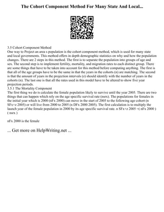 The Cohort Component Method For Many State And Local...
3.5 Cohort Component Method
One way to Project an area s population is the cohort component method, which is used for many state
and local governments. This method offers in depth demographic statistics on why and how the population
changes. There are 2 steps in this method. The first is to separate the population into groups of age and
sex. The second step is to implement fertility, mortality, and migration rates to each distinct group. There
are some things that have to be taken into account for this method before computing anything. The first is
that all of the age groups have to be the same in that the years in the cohorts (n) are matching. The second
is that the amount of years in the projection intervals (z) should identify with the number of years in the
cohorts (n). The last one is that all the rates used in this model have to be altered to show five year
projection periods.
3.5.1 The Mortality Component
The first thing we do is calculate the female population likely to survive until the year 2005. There are two
things that can happen which rely on the age specific survival rate (nsrx). The populations for females in
the initial year which is 2000 (nFx 2000) can move in the start of 2005 to the following age cohort (n
SFx+z 2005) or will live from 2000 to 2005 (n DFx 2000 2005). The first calculation is to multiply the
launch year of the female population in 2000 by its age specific survival rate. n SFx+z 2005 =( nFx 2000 )
( nsrx )
nFx 2000 is the female
... Get more on HelpWriting.net ...
 