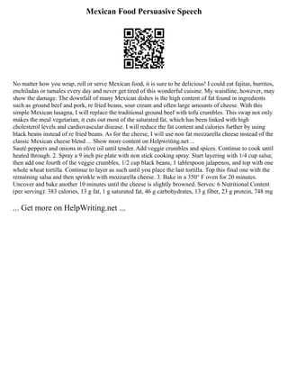 Mexican Food Persuasive Speech
No matter how you wrap, roll or serve Mexican food, it is sure to be delicious! I could eat fajitas, burritos,
enchiladas or tamales every day and never get tired of this wonderful cuisine. My waistline, however, may
show the damage. The downfall of many Mexican dishes is the high content of fat found in ingredients
such as ground beef and pork, re fried beans, sour cream and often large amounts of cheese. With this
simple Mexican lasagna, I will replace the traditional ground beef with tofu crumbles. This swap not only
makes the meal vegetarian, it cuts out most of the saturated fat, which has been linked with high
cholesterol levels and cardiovascular disease. I will reduce the fat content and calories further by using
black beans instead of re fried beans. As for the cheese, I will use non fat mozzarella cheese instead of the
classic Mexican cheese blend ... Show more content on Helpwriting.net ...
Sauté peppers and onions in olive oil until tender. Add veggie crumbles and spices. Continue to cook until
heated through. 2. Spray a 9 inch pie plate with non stick cooking spray. Start layering with 1/4 cup salsa;
then add one fourth of the veggie crumbles, 1/2 cup black beans, 1 tablespoon jalapenos, and top with one
whole wheat tortilla. Continue to layer as such until you place the last tortilla. Top this final one with the
remaining salsa and then sprinkle with mozzarella cheese. 3. Bake in a 350° F oven for 20 minutes.
Uncover and bake another 10 minutes until the cheese is slightly browned. Serves: 6 Nutritional Content
(per serving): 383 calories, 13 g fat, 1 g saturated fat, 46 g carbohydrates, 13 g fiber, 23 g protein, 748 mg
... Get more on HelpWriting.net ...
 
