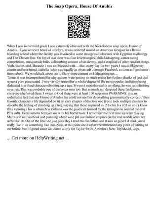 The Soap Opera, House Of Anubis
When I was in the third grade I was extremely obsessed with the Nickelodeon soap opera, House of
Anubis. If you ve never heard of it before, it was centered around an American teengaer in a British
boarding school where the faculty was involved in some strange cult obsessed with Egyptian mythology
and The Chosen One. On top of that there was four love triangles, child kidnapping, carrot eating
competitions, masquerade balls, a disturbing amount of taxidermy, and a crapload of other random things.
Yeah, that existed. Because I was so obsessed with ... that, every day for two years I would Skype my
cousin and best friend, Isabella (who was equally as obsessed) , through Facebook as soon as I got home
from school. We would talk about the ... Show more content on Helpwriting.net ...
To me, it was incomprehensible why authors were getting so much praise for plotless chunks of text that
weren t even punctuated. I very vividly remember a whole chapter of the most popular fanfiction being
dedicated to a blind character climbing up a tree. It wasn t metaphorical or anything, he was just climbing
up a tree. That was probably one of the better ones too. But as much as I despised these fanfictions,
everyone else loved them. I swear to God there were at least 100 responses (WARNING: it is an
undeniable fact that any House of Anubis fan could not spell or do anything grammatically correct if their
favorite character s life depended on it) on each chapter of that tree one (yes it took multiple chapters to
describe the feeling of climbing up a tree) saying that these inspireed mi 2 b clim b a tr33 or im : ( know
thnx 4 postng i luv u sibuna5evr (Sibuna was the good cult formed by the teenagers to combat the evil
PTA cult). Even Isabella betrayed me with her horrid taste. I remember the first time we were playing
Mallworld on Facebook and planning where we d put our fashion empires (in the real world) when we
were like 18. Out of the blue she just goes Hey I read this fanfiction and it was so good I d think you d
really like it! or something like that. Now, at this point she d never recommended any piece of writing to
me before, but I figured since we shared a love for Taylor Swift, America s Next Top Model, dogs,
... Get more on HelpWriting.net ...
 