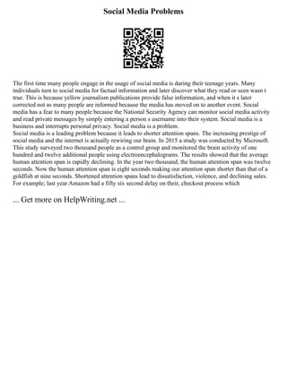Social Media Problems
The first time many people engage in the usage of social media is during their teenage years. Many
individuals turn to social media for factual information and later discover what they read or seen wasn t
true. This is because yellow journalism publications provide false information, and when it s later
corrected not as many people are informed because the media has moved on to another event. Social
media has a fear to many people because the National Security Agency can monitor social media activity
and read private messages by simply entering a person s username into their system. Social media is a
business and interrupts personal privacy. Social media is a problem.
Social media is a leading problem because it leads to shorter attention spans. The increasing prestige of
social media and the internet is actually rewiring our brain. In 2015 a study was conducted by Microsoft.
This study surveyed two thousand people as a control group and monitored the brain activity of one
hundred and twelve additional people using electroencephalograms. The results showed that the average
human attention span is rapidly declining. In the year two thousand, the human attention span was twelve
seconds. Now the human attention span is eight seconds making our attention span shorter than that of a
goldfish at nine seconds. Shortened attention spans lead to dissatisfaction, violence, and declining sales.
For example; last year Amazon had a fifty six second delay on their, checkout process which
... Get more on HelpWriting.net ...
 
