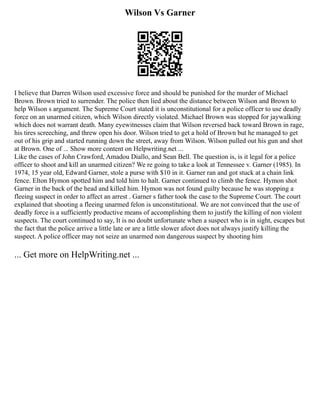 Wilson Vs Garner
I believe that Darren Wilson used excessive force and should be punished for the murder of Michael
Brown. Brown tried to surrender. The police then lied about the distance between Wilson and Brown to
help Wilson s argument. The Supreme Court stated it is unconstitutional for a police officer to use deadly
force on an unarmed citizen, which Wilson directly violated. Michael Brown was stopped for jaywalking
which does not warrant death. Many eyewitnesses claim that Wilson reversed back toward Brown in rage,
his tires screeching, and threw open his door. Wilson tried to get a hold of Brown but he managed to get
out of his grip and started running down the street, away from Wilson. Wilson pulled out his gun and shot
at Brown. One of ... Show more content on Helpwriting.net ...
Like the cases of John Crawford, Amadou Diallo, and Sean Bell. The question is, is it legal for a police
officer to shoot and kill an unarmed citizen? We re going to take a look at Tennessee v. Garner (1985). In
1974, 15 year old, Edward Garner, stole a purse with $10 in it. Garner ran and got stuck at a chain link
fence. Elton Hymon spotted him and told him to halt. Garner continued to climb the fence. Hymon shot
Garner in the back of the head and killed him. Hymon was not found guilty because he was stopping a
fleeing suspect in order to affect an arrest . Garner s father took the case to the Supreme Court. The court
explained that shooting a fleeing unarmed felon is unconstitutional. We are not convinced that the use of
deadly force is a sufficiently productive means of accomplishing them to justify the killing of non violent
suspects. The court continued to say, It is no doubt unfortunate when a suspect who is in sight, escapes but
the fact that the police arrive a little late or are a little slower afoot does not always justify killing the
suspect. A police officer may not seize an unarmed non dangerous suspect by shooting him
... Get more on HelpWriting.net ...
 
