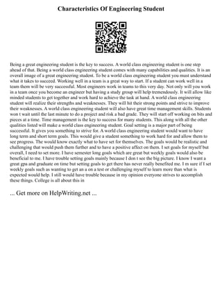 Characteristics Of Engineering Student
Being a great engineering student is the key to success. A world class engineering student is one step
ahead of that. Being a world class engineering student comes with many capabilities and qualities. It is an
overall image of a great engineering student. To be a world class engineering student you must understand
what it takes to succeed. Working well in a team is a great way to start. If a student can work well in a
team them will be very successful. Most engineers work in teams to this very day. Not only will you work
in a team once you become an engineer but having a study group will help tremendously. It will allow like
minded students to get together and work hard to achieve the task at hand. A world class engineering
student will realize their strengths and weaknesses. They will hit their strong points and strive to improve
their weaknesses. A world class engineering student will also have great time management skills. Students
won t wait until the last minute to do a project and risk a bad grade. They will start off working on bits and
pieces at a time. Time management is the key to success for many students. This along with all the other
qualities listed will make a world class engineering student. Goal setting is a major part of being
successful. It gives you something to strive for. A world class engineering student would want to have
long term and short term goals. This would give a student something to work hard for and allow them to
see progress. The would know exactly what to have set for themselves. The goals would be realistic and
challenging that would push them further and to have a positive affect on them. I set goals for myself but
overall, I need to set more. I have semester long goals which are great but weekly goals would also be
beneficial to me. I have trouble setting goals mainly because I don t see the big picture. I know I want a
great gpa and graduate on time but setting goals to get there has never really benefited me. I m sure if I set
weekly goals such as wanting to get an a on a test or challenging myself to learn more than what is
expected would help. I still would have trouble because in my opinion everyone strives to accomplish
these things. College is all about this in
... Get more on HelpWriting.net ...
 
