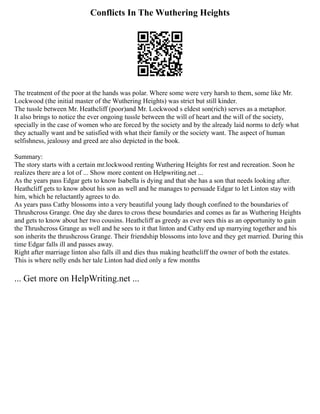 Conflicts In The Wuthering Heights
The treatment of the poor at the hands was polar. Where some were very harsh to them, some like Mr.
Lockwood (the initial master of the Wuthering Heights) was strict but still kinder.
The tussle between Mr. Heathcliff (poor)and Mr. Lockwood s eldest son(rich) serves as a metaphor.
It also brings to notice the ever ongoing tussle between the will of heart and the will of the society,
specially in the case of women who are forced by the society and by the already laid norms to defy what
they actually want and be satisfied with what their family or the society want. The aspect of human
selfishness, jealousy and greed are also depicted in the book.
Summary:
The story starts with a certain mr.lockwood renting Wuthering Heights for rest and recreation. Soon he
realizes there are a lot of ... Show more content on Helpwriting.net ...
As the years pass Edgar gets to know Isabella is dying and that she has a son that needs looking after.
Heathcliff gets to know about his son as well and he manages to persuade Edgar to let Linton stay with
him, which he reluctantly agrees to do.
As years pass Cathy blossoms into a very beautiful young lady though confined to the boundaries of
Thrushcross Grange. One day she dares to cross these boundaries and comes as far as Wuthering Heights
and gets to know about her two cousins. Heathcliff as greedy as ever sees this as an opportunity to gain
the Thrushcross Grange as well and he sees to it that linton and Cathy end up marrying together and his
son inherits the thrushcross Grange. Their friendship blossoms into love and they get married. During this
time Edgar falls ill and passes away.
Right after marriage linton also falls ill and dies thus making heathcliff the owner of both the estates.
This is where nelly ends her tale Linton had died only a few months
... Get more on HelpWriting.net ...
 