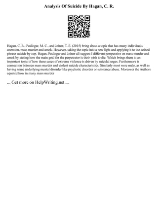 Analysis Of Suicide By Hagan, C. R.
Hagan, C. R., Podlogar, M. C., and Joiner, T. E. (2015) bring about a topic that has many individuals
attention, mass murder and amok. However, taking the topic into a new light and applying it to the coined
phrase suicide by cop. Hagan, Podlogar and Joiner all suggest I different perspective on mass murder and
amok by stating how the main goal for the perpetrator is their wish to die. Which brings them to an
important topic of how these cases of extreme violence is driven by suicidal urges. Furthermore is
connection between mass murder and violent suicide characteristics. Similarly most were male, as well as
having some underlying mental disorder like psychotic disorder or substance abuse. Moreover the Authors
equated how in many mass murder
... Get more on HelpWriting.net ...
 