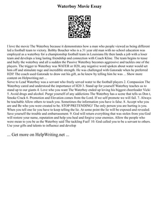 Waterboy Movie Essay
I love the movie The Waterboy because it demonstrates how a man who people viewed as being different
led a football team to victory. Bobby Boucher who is a 31 year old man with no school education was
employed as a waterboy for a championship football team in Louisiana He then lands a job with a loser
team and develops a long lasting friendship and connection with Coach Kline. The team begins to tease
and bully the waterboy and all a sudden the Passive Waterboy becomes aggressive and tackles one of the
players. The trigger to Waterboy was WATER or H20, any negative word spoken about water would set
him off and stimulate rage and incredible strength. He was challenged with Gatorade when he preferred
H20! The coach used Gatorade to draw out his gift, as he knew by telling him he was ... Show more
content on Helpwriting.net ...
Serve to Lead Waterboy was a servant who freely served water to the football players 2. Compassion The
Waterboy cared and understood the importance of H20 3. Stand up for yourself Waterboy teaches us to
stand up to our giants 4. Love who you want The Waterboy ended up loving his biggest cheerleader Vicki
5. Avoid drugs and alcohol. Purge yourself of any addictions The Waterboy has a scene that tells us Don t,
Smoke Crack 6. Promotion and Elevation comes from the Lord. If we self promote we will fail. 7. Always
be teachable Allow others to teach you. Sometimes the information you have is false. 8. Accept who you
are and Be who you were created to be. STOP PRETENDING! The only person you are hurting is you.
When you tell one lie you have to keep telling the lie. At some point the lie will be exposed and revealed.
Save yourself the trouble and embarrassment. 9. God will return everything that was stolen from you God
will restore your name, reputation and help you heal and forgive your enemies. Allow the people who
were mean to you be as the Waterboy said The tackling Fuel! 10. God called you to be a servant to others.
Use your gifts and talents to influence and develop
... Get more on HelpWriting.net ...
 